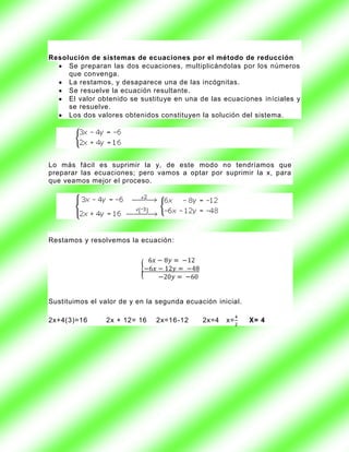 Resolución de sistemas de ecuaciones por el método de reducción
     Se preparan las dos ecuaciones, multiplicándolas por los números
     que convenga.
     La restamos, y desaparece una de las incógnitas.
     Se resuelve la ecuación resultante.
     El valor obtenido se sustituye en una de las ecuaciones iníciales y
     se resuelve.
     Los dos valores obtenidos constituyen la solución del sistema.




Lo más fácil es suprimir la y, de este modo no tendríamos que
preparar las ecuaciones; pero vamos a optar por suprimir la x, para
que veamos mejor el proceso.




Restamos y resolvemos la ecuación:




Sustituimos el valor de y en la segunda ecuación inicial.

2x+4(3)=16       2x + 12= 16   2x=16 -12     2x=4   x=      X= 4
 