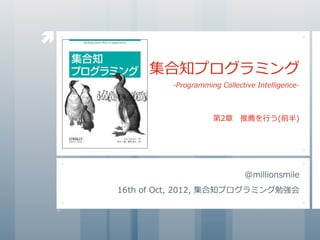 
           集合知プログラミング
                 -Programming	
  Collective	
  Intelligence-



                              第2章 　推薦を⾏行行う(前半)




                                         @millionsmile
    16th	
  of	
  Oct,	
  2012,	
  集合知プログラミング勉強会
 