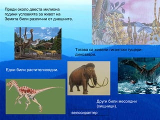 Преди около двеста милиона
години условията за живот на
Земята били различни от днешните.




                                    Тогава са живели гигантски гущери-
                                    динозаври.


Едни били растителноядни.




                                              Други били месоядни
                                              (хищници).
                                велосираптер
 