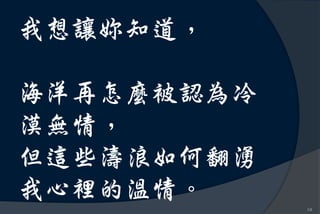 我想讓妳知道，

海洋再怎麼被認為冷
漠無情，
但這些濤浪如何翻湧
我心裡的溫情。
            10
 