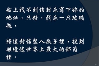 船上找不到信封來寫下妳的
地址，只好，找來一只玻璃
瓶，

將這封信裝入瓶子裡，投到
舷邊這世界上最大的郵筒
裡。
               11
 
