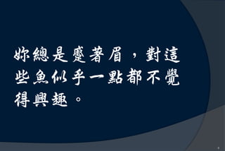 妳總是蹙著眉，對這
些魚似乎一點都不覺
得興趣。

            8
 