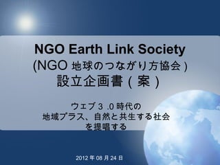 NGO Earth Link Society
(NGO 地球のつながり方協会 )
   設立企画書（案）
    ウェブ３ .0 時代の
 地域プラス、自然と共生する社会
      を提唱する


      2012 年 08 月 24 日
 