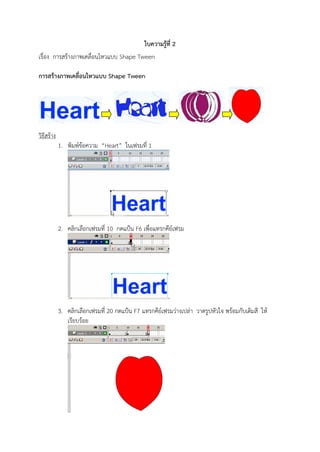 ใบความรู้ท่ี 2
เรื่อง การสร้างภาพเคลื่อนไหวแบบ Shape Tween

การสร้างภาพเคลื่อนไหวแบบ Shape Tween




วิธีสร้าง
            1. พิมพ์ข้อความ “Heart” ในเฟรมที่ 1




            2. คลิกเลือกเฟรมที่ 10 กดแป้น F6 เพื่อแทรกคีย์เฟรม




            3. คลิกเลือกเฟรมที่ 20 กดแป้น F7 แทรกคีย์เฟรมว่างเปล่า วาดรูปหัวใจ พร้อมกับเติมสี ให้
               เรียบร้อย
 