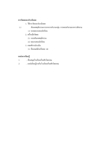 การวัดผลและประเมินผล
        1. วิธีการวัดและประเมินผล
 1.1              สังเกตพฤติกรรมการจากการทางานกลุ่ม การตอบคาถามจากการซักถาม
           1.2 จากผลงานของนักเรี ยน
        2. เครื่ องมือวัดผล
           2.1 แบบสังเกตพฤติกรรม
           2.2 ผลงานของนักเรี ยน
        3. เกณฑ์การประเมิน
           3.1 ถือเกณฑ์ผานร้อยละ 60
                            ่

แหล่งการเรียนรู้
1         . ห้องสมุดโรงเรี ยนห้วยสักวิทยาคม
2         . แหล่งเรี ยนรู้ภายในโรงเรี ยนห้วยสักวิทยาคม
 