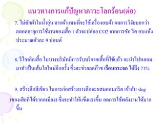 แนวทางการแก้ปัญหาภาวะโลกร้อน(ต่อ)
  7. ไม่ซกผ้าในน้ าอุ่น ตากผ้าแทนที่จะใช้เครื่ องอบผ้า ผลการวิจยบอกว่า
         ั                                                     ั
   ตลอดอายุการใช้งานของเสื้ อ 1 ตัวจะปล่อย CO2 จากการซัก รี ด อบแห้ง
   ประมาณตัวละ 9 ปอนด์

  8. รี ไซเคิลเสื้ อ ในบางบริ ษทมีการรับบริ จาคเสื้ อที่ใช้แล้ว จะนาไปหลอม
                               ั
   มาทาเป็ นเส้นใยใหม่อีกครั้ง ซึ่งจะช่วยลดก๊าซ เรือนกระจก ได้ถึง 71%

  9. สร้างตึกสี เขียว ในการก่อสร้างบางตึกจะผสมคอนกรี ต เข้ากับ slug
(ของเสี ยที่ได้จากเหมือง) ซึ่งจะทาให้แข็งแรงขึ้น ลดการใช้พลังงานได้มาก
   ขึ้น
 