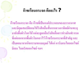 ก๊ าซเรือนกระจก คืออะไร ?

ก๊าซเรื อนกระจก คือ ก๊าซที่เป็ นองค์ประกอบของบรรยากาศ
                                                     ่
 และมีคุณสมบัติยอมให้รังสี คลื่นสั้นจากดวงอาทิตย์ผานทะลุ
 มายังพื้นผิวโลกได้ แต่จะดูดกลืนรังสี คลื่นยาวช่วงอินฟราเรด
 ที่แผ่ออกจากพื้นผิวโลกเอาไว้ ก๊าซเรื อนกระจกที่สาคัญ และ
 เป็ นผลมาจากกิจกรรมของมนุษย์ ได้แก่ คาร์บอนไดออกไซด์
 มีเธน ไนตรัสออกไซด์ ฯลฯ
 