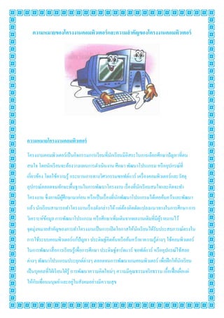 ความหมายของโครงงานคอมพิว๶ตอร์ และความสํ าคัญของโครงงาȨอมพิวเตอร์




ความหมายโครงงาȨอมพิวเตอร์

โครงงาȨอมพิวเตอร์เป็ นกิจกรรมการเรี ยนทีนักเรี ยนมีอิสระในการเลือกศึกษาปัญหาทีตน
สนใจ โดยนักเรี ยนจะต้องวางแผนการดําเนินงาน ศึกษา พัฒนาโปรแกรม หรื ออุปกรณ์ที
เกียวข้อง โดยใช้ความรู ้ กระบวนการทางวิศวกรรมซอฟต์แวร์ เครื องคอมพิวเตอร์และวัสดุ
อุปกรณ์ตลอดจนทักษะพื1นฐานในการพัฒนาโครงงาน เรื องทีนักเรี ยนสนใจและคิดจะทํา
โครงงาน ซึงอาจมีผศึกษามาก่อน หรื อเป็ นเรื องทีนักพัฒนาโปรแกรมได้เคยค้นคว้าและพัฒนา
                 ู้
แล้ว นักเรี ยนสามารถทําโครงงานเรื องดังกล่าวได้ แต่ตองคิดดัดแปลงแนวทางในการศึกษา การ
                                                    ้
วิเคราะห์ขอมูล การพัฒนาโปรแกรม หรื อศึกษาเพิมเติมจากผลงานเดิมทีมีผรายงานไว้
          ้                                                       ู้
จุดมุ่งหมายสําคัญของการทําโครงงานเป็ นการเปิ ดโอกาสให้นกเรี ยนได้รับประสบการณ์ตรงใน
                                                       ั
การใช้ระบบคอมพิวเตอร์แก้ปัญหา ประดิษฐ์คิดค้นหรื อค้นคว้าหาความรู ้ต่างๆ ใช้คอมพิวเตอร์
ในการพัฒนาสื อการเรี ยนรู ้เพือการศึกษา ประดิษฐ์ฮาร์ดแวร์ ซอฟต์แวร์ หรื ออุปกรณ์ใช้สอย
ต่างๆ พัฒนาโปรแกรมประยุกต์ต่างๆ ตลอดจนการพัฒนาเกมคอมพิวเตอร์ เพือฝึ กให้นกเรี ยน
                                                                         ั
เป็ นบุคคลทีใฝ่ เรี ยนใฝ่ รู ้ การพัฒนาความคิดใหม่ๆ ความมีคุณธรรมจริ ยธรรม เอื1อเฟื1 อเผือแผ่
    ั                 ่
ให้กบเพือนมนุษย์ และอยูในสังคมอย่างมีความสุ ข
 