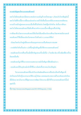 ความสํ าคัญของโครงงาȨอมพิวเตอร์

เทคโนโลยีคอมพิวเตอร์มีผลกระทบต่อความเจริ ญก้าวหน้าของทุก ๆ สังคมในโลกปั จจุบนนี1
                                                                            ั
เทคโนโลยีดานนี1มีการเปลียนแปลงอย่างรวดเร็วจึงเป็ นเรื องยากทีประชาชนจะคอยติดตาม
          ้
               ่
ความก้าวหน้าอยูตลอดเวลาและเป็ นสิ งทีไม่เกิดประโยชน์คุมค่าอีกด้วย ดังนั1นการศึกษา
                                                      ้
เทคโนโลยีของคอมพิวเตอร์จึงต้องศึกษาหลักการและเนื1อหาพื1นฐานเป็ นสําคัญ

การศึกษาด้านวิทยาการคอมพิวเตอร์เป็ นสิ งจําเป็ นเสมือนกับการศึกษาวิทยาศาสตร์ธรรมชาติ
คอมพิวเตอร์ได้เปลียนแปลงโลกของเราในด้านต่าง ๆ มากมายได้แก่

- สังคมโดยส่ วนใหญ่เปลียนจากสังคมอุตสาหกรรมเป็ นสังคมสารสนเทศ

                                       ่ ั
- การตัดสิ นใจในเรื องต่าง ๆ มักขึ1นอยูกบข้อมูลซึงได้จากระบบคอมพิวเตอร์

- คอมพิวเตอร์กลายเป็ นเครื องมือทีสําคัญแทนเครื องมืออืน ๆ ในอดีต เช่น เครื องพิมพ์ดีด เครื อง
คิดเลขเป็ นต้น

- คอมพิวเตอร์ถูกใช้ในการออกแบบสถานการณ์หรื อปัญหาทีซับซ้อนต่าง ๆ

- คอมพิวเตอร์เป็ นอุปกรณ์หลักทีใช้ในการติดต่อสื อสารของโลกปัจจุบน
                                                                ั

        โครงงาȨอมพิวเตอร์ทีจะทําในระดับมัธยมศึกษาควรเป็ นประเด็นหรื อปัญหาที
นักเรี ยนสนใจใคร่ รู้และสามารถใช้ความรู ้ ทักษะ ตลอดจนประสบการณ์ในระดับของนักเรี ยน
เพือคิดแนวทางในการแก้ปัญหาและการพัฒนาโปรแกรม เพือให้โครงงาȨอมพิวเตอร์น1 นมี
                                                                         ั
คุณค่ายิง

ทีมา http://kroosuveera.blogspot.com/2011/09/blog-post_13.htm
 