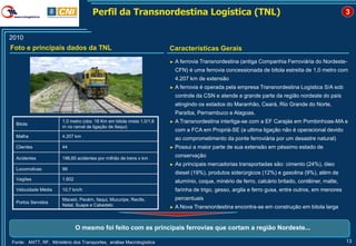 Perfil da Transnordestina Logística (TNL)                                                                      3


2010
Foto e principais dados da TNL                                         Características Gerais
                                                                       ►   A ferrovia Transnordestina (antiga Companhia Ferroviária do Nordeste-
                                                                           CFN) é uma ferrovia concessionada de bitola estreita de 1,0 metro com
                                                                           4.207 km de extensão
                                                                       ►   A ferrovia é operada pela empresa Transnordestina Logística S/A sob
                                                                           controle da CSN e atende a grande parte da região nordeste do país
                                                                           atingindo os estados do Maranhão, Ceará, Rio Grande do Norte,
                                                                           Paraíba, Pernambuco e Alagoas.
 Bitola
                       1,0 metro (obs: 18 Km em bitola mista 1,0/1,6   ►   A Transnordestina interliga-se com a EF Carajás em Pombinhoas-MA e
                       m no ramal de ligação de Itaqui)
                                                                           com a FCA em Propriá-SE (a ultima ligação não é operacional devido
 Malha                 4.207 km
                                                                           ao comprometimento da ponte ferroviária por um desastre natural)
 Clientes              44                                              ►   Possui a maior parte de sua extensão em péssimo estado de

 Acidentes             196,65 acidentes por milhão de trens x km
                                                                           conservação
                                                                       ►   As principais mercadorias transportadas são: cimento (24%), óleo
 Locomotivas           99
                                                                           diesel (19%), produtos siderúrgicos (12%) e gasolina (9%), além de
 Vagões                1.602
                                                                           alumínio, coque, minério de ferro, calcário britado, contêiner, malte,
 Velocidade Média      10,7 km/h                                           farinha de trigo, gesso, argila e ferro gusa, entre outros, em menores
                       Maceió, Pecém, Itaqui, Mucuripe, Recife,            percentuais
 Portos Servidos
                       Natal, Suape e Cabedelo                         ►   A Nova Transnordestina encontra-se em construção em bitola larga


                               O mesmo foi feito com as principais ferrovias que cortam a região Nordeste...

Fonte: ANTT, RF, Ministério dos Transportes, análise Macrologística                                                                                 13
 