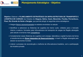Planejamento Estratégico - Objetivo




Objetivo: Elaborar o PLANEJAMENTO ESTRATÉGICO DA INFRA-ESTRUTURA DE TRANSPORTE E
LOGISTICA DE CARGAS dos Estados de Alagoas, Bahia, Ceará, Maranhão, Paraíba, Pernambuco,
Piauí, Rio Grande do Norte e Sergipe, que permita atingir os seguintes alvos estratégicos:

      Integrar física e economicamente os estados envolvidos no estudo:

      Identificar e selecionar os Sistemas de Logística de menor custo, voltados para o mercado
       interno e externo, formados pela infra-estrutura de transporte de cargas da Região abrangida
       pelo estudo e torná-los mais competitivos;

      Complementar esses Sistemas de Logística com energia, telemática e capital humano de forma
       a transformá-los em Eixos integrados de Desenvolvimento, e inserir a Região abrangida pelo
       estudo na economia mundial;

      Liderar o processo de reconstrução e melhoria da infra-estrutura brasileira, com a participação
       da iniciativa privada.




                                                                                                         2
 