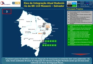 Modal do Projeto         Ferrovia           Hidrovia
                                Eixo de Integração Atual Rodoviá-                                                          Rodo     Hidro          Rodovia
                                                                                                                                                   Porto L.Curso
                                                                                                                                                                       L.Curso
                                                                                                                                                                       Eclusa
                                rio da BR 110 Mossoró – Salvador                                                           Ferro    Porto          Terminal Hidroviário

                                                                                                                          Principais Projetos
3                                           São Luís
                                                                                                                           28. Pavimentação da BR-110 entre Mossoró e
                                                                                                                               Campo Grande
                                                                                                                           29. Construção da BR-110 entre Janduís e Serra
                                                                                                                               Negra do Norte
                                                                                                                           30. Construção da BR-110 entre São José do
                                                                                           Fortaleza                           Egito e Entroncamento da BR-412
                       Açailândia                                      Sobral                                              31. Pavimentação da BR-110 entre Ibimirim e
                                        Teresina                                                                               Entroncamento da BR-316
          Imperatriz                                                                                                       32. Construção do Acesso Rodoviário ao Porto de
                                                                                       28      Mossoró                         Salvador
                                                                                                            Natal          33. Construção do Pátio de Triagem no Porto de
                                                                           Juazeiro
                                                                                      29       PB321
                               Balsas                                      do Norte                                            Aratu
                                                                                               PB293
                                                                                                            João Pessoa    34. Ampliação do Píer do TGL do Porto de Aratu
                                                Eliseu Martins                                  30                         35. Dragagem na Área do TGS II do Porto de
                                                                                 Salgueiro
                                                                                                                               Aratu
                                    Campo Alegre                                                            Recife
                                                                                                                           36. Ampliação do TGS II do Porto de Aratu
                                    de Lourdes
                                                       Petrolina           BR110       31                                  37. Duplicação do TPG do Porto de Aratu
                                                                                                                           38. Ampliação do Tecon no Porto de Salvador
                                                                                                        Maceió             39. Ampliação do Depot do Tecon Salvador
                                                                                                                           40. Ampliação do Tecon 2ª fase no Porto de
                                    Barreiras                                                 Aracaju                          Salvador
                                                Ibotirama
                                                                                                                           41. Ampliação do Quebramar no Porto de
                                                         Feira de Santana                                                      Salvador
                                                                                      32     33 34 35 36 37
                                                                                                                           42. Construção de Silos na Retroárea do Porto de
                                                                                      Salvador                                 Salvador
                                                                                      38 39 40 41 42 43                    43. Ampliação do Cais do Porto de Salvador


                                                                 Itabuna




O próximo passo foi identificar eixos de integração de transportes já existentes bem como potenciais—Ao
todo, foram analisados 58 eixos de integração de interesse da Região Nordeste sendo que 22 eixos eram
                                melhorias em Eixos de Integração Atuais...                                                                                              37
 