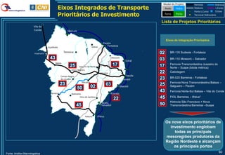 Modal do Projeto         Ferrovia           Hidrovia
                                              Eixos Integrados de Transporte                                                     Rodo      Hidro         Rodovia
                                                                                                                                                         Porto L.Curso
                                                                                                                                                                             L.Curso
                                                                                                                                                                             Eclusa
                                              Prioritários de Investimento                                                       Ferro     Porto         Terminal Hidroviário

                                                                                                                               Lista de Projetos Prioritários
                       Vila do
                       Conde                             São Luís


                                                                                                                                    Eixos de Integração Priorizados
                                                                                               Pecém
                                     Açailândia                                    Sobral         Fortaleza

                        Imperatriz
                                                     Teresina                                                                  02      BR-116 Sudeste - Fortaleza

                                      43                                                                Mossoró
                                                                                                                               03      BR-110 Mossoró – Salvador
                                                                                                                      Natal
                                            Balsas
                                                           25       Juazeiro do Norte
                                                                                                         17                    17      Ferrovia Transnordestina Juazeiro do
                                                                                                                                       Norte – Suape (bitola métrica)
                                                            Eliseu Martins
                                                                                            Salgueiro                          22      Cabotagem
                                                   Campo Alegre                                                       Recife
                                                   de Lourdes                                                       Suape      23      BR-020 Barreiras - Fortaleza
                                                                       Petrolina                                                       Ferrovia Nova Transnordestina Balsas –
                                                   23                                             03                           25      Salgueiro – Pecém
                                                                    50             02                             Maceió

                                       Barreiras                                                        Aracaju
                                                                                                                               43      Ferrovia Norte-Sul Balsas – Vila do Conde
                                                            Ibotirama
                                                                    Feira de Santana                                           45      FIOL Barreiras – Ilhéus1
                                                                                                          22
                                                                                              Aratú                                    Hidrovia São Francisco + Nova
                                                                  45                          Salvador                         50      Transnordestina Barreiras –Suape


                                                                          Itabuna       Ilhéus

                                                                                                                                    Os nove eixos prioritários de
                                                                                                                                      investimento englobam
                                                                                                                                        todas as principais
                                                                                                                                    mesoregiões produtoras da
                                                                                                                                    Região Nordeste e alcançam
                                                                                                                                        os principais portos
Fonte: Análise Macrologistica
                                                                                                                                                                               60
 