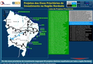 Modal do Projeto                       Ferrovia           Hidrovia
                                                                 Projetos dos Eixos Prioritários de                                                                                                              Rodo       Hidro                  Rodovia
                                                                                                                                                                                                                                                   Porto L.Curso
                                                                                                                                                                                                                                                                       L.Curso
                                                                                                                                                                                                                                                                       Eclusa
                                                                 Investimento na Região Nordeste                                                                                                                 Ferro      Porto                  Terminal Hidroviário

                                                                                                                                                       Lista de Projetos Prioritários
        Vila do                                                                                                                                        16. Construção da Nova Ponte de Acesso de Pecém              12. Adequação da BR-116 entre Fortaleza e Pacajus
                                            50 51 52 58 59           60       61 62
        Conde                        São Luís
                                                                                                                                                       17. Construção da Rodovia s/ o Quebra-Mar em Pecém
                                                                                                                                                       18. Constru. de 2 Novos Berços p/Carga Geral em Pecém
                                                                                                                                                                                                                    13. Adequação da BR-116 entre Pacajus e Entronc. da BR-304
                                                                                                                                                                                                                    14. Recuperação da BR-116 entre Icó e Ipaumirim
                                                                                                                                                       19. Instalação de Correia e Descarregador em Pecém           15. Adequação da BR-116 entre Divisa PE/BA e Feira de Santana
                                                                                                                                                       20. Constru. do Terminal Intermodal de Cargas em Pecém       28. Pavimentação da BR-110 entre Mossoró e Campo Grande
  167                                                                                                                                                  21. Construção do Novo Quebra-Mar no Porto do Pecém          29. Construção da BR-110 entre Janduís e Serra Negra do Norte
                                                                                                                                                       22. Constr. 2 Novos Berços para Granel Sólido em Pecém       30. Const.da BR-110 entre São José do Egito e Entronc. da BR-412
                                                                        117                                                                            23. Construç. de 2 Píeres para Granel Líquido em Pecém       31. Pavimentação da BR-110 entre Ibimirim e Entronc. da BR-316
                                                                                         Pecém 16 17 18                 19    20 21 22 23 24 25        24. Construç. do Novo Berço para Carga Geral em Pecém        32. Construção do Acesso Rodoviário ao Porto de Salvador
                                                                                                                                                       25. Instalação Correias, Descarreg.e Carregad. em Pecém      117. Duplicação e Melhoramento do Contorno de Fortaleza
           Açailândia                                             Sobral                     Fortaleza 26               27                             26. Dragagem do Canal de Acesso no Porto de Fortaleza        118. Constr. da BR-020 entre Divisa PI/BA e São Raimundo Nonato
                                                                                    12                                                                 27. Construção do Terminal de Contêineres em Fortaleza       119. Construção da BR-020 entre Divisa PI/BA e Entronc. da BR-135
            Imperatriz       Teresina                                         124
                                                                                         13
                                                                                                                                                       33. Construção do Pátio de Triagem no Porto de Aratu
                                                                                                                                                       34. Ampliação do Píer do TGL do Porto de Aratu               132. Construção de Terminal Rodo-Hidroviário em Barreiras
                                                                                                                                                       35. Dragagem na Área do TGS II do Porto de Aratu             133. Melhoria Navegabilidade do Rio Grande entre Barreiras e Barra
                                                                                                   28    Mossoró                                       36. Ampliação do TGS II do Porto de Aratu                    134. Dragagem da Hidrovia São Francisco entre Pirapora e Juazeiro
                                                                              123
             168                                                                              29                             Natal 70   71             37. Duplicação do TPG do Porto de Aratu
                                                                                                                                                       38. Ampliação do Tecon no Porto de Salvador                  105. Recuperação da Transnordestina entre Cedro e Itabaiana
                   Balsas                                                                                                                                                                                           106. Recuperação da Transnordestina entre Itabaiana e Suape
                                                                                                                                                       39. Ampliação do Depot do Tecon Salvador
                                                Juazeiro do Norte                                                                                      40. Ampliação do Tecon 2ª fase no Porto de Salvador          120. Construção do Terminal Rodoferroviário em Eliseu Martins
             126
                           125                                                                                                 Cabedelo                41. Ampliação do Quebramar no Porto de Salvador              121. Construção da Nova Transnordestina (Eliseu Martins-Salgueiro)
                                        Eliseu Martins                                                  105                                            42. Construção de Silos na Retroárea de Salvdorr             122. Construção Term.Rodoferroviário Salgueiro
                                                                                Salgueiro                30
                                                                                                                                85 86     87
                                                                                                                                                       43. Ampliação do Cais do Porto de Salvador                   123. Construção Nova Transnordestina (trecho Salgueiro-Quixadá)
                                 120                                 14
                                                                                                                 106                                   50. Recuperação dos Berços 101 e 102 do Porto Itaqui         124. Construção da Nova Transnordestina (trecho Quixadá-Pecém)
                          Campo Alegre             121                        122                                          Recife 90      93      94
                                                                                                                                                       51. Construção do Berço 108 no Porto de Itaqui               125.Construção da ligação Balsas Eliseu Martins
                          de Lourdes
                                            118    Petrolina      175                                    127
                                                                                                                          Suape                        52. Dragagem de Aprofundamento no Porto de Itaqui            126.Construção Terminal Rodoferroviário Balsas
                                                                                          31                                   95 96 97      98        58. Construção da Retroárea 104 e 105 no Porto Itaqui        127. Construção da Nova Transnordestina (trecho Salgueiro-Suape)
                                                            174                                                                                        59. Ampliação da Retroárea 100 e 101 no Porto Itaqui         166. Construção do Terminal Rodoferroviário em Barreiras
                                                                     15                                                       99 100 101 102
                                                                                                                                                       60. Construção do Acesso Sul do Porto de Itaqui              167. Construção da Norte-Sul entre Barcarena e Açailândia
                                 119
                                             134                                                                  Maceió                               61. Construção dos Berços 98 e 99 no Porto de Itaqui         168. Construção da Ferrovia entre Porto Franco e Balsas
                                                                                                                  115                                  62. Construção do Tecon no Pto. Itaqui                       169. Construção da FIOL entre Barreiras e Ilhéus
                                                                                                                                                       70. Dragagem para 12,5 Metros no Porto de Natal              170. Construção do Terminal Rodoferroviário em Caetité
                   132
                           133          Ibotirama                                                       Aracaju                                        71. Construção do Berço 04 no Porto de Natal                 171. Construção do Terminal Rodoferroviário em Brumado
                                                                                                                                                       85. Dragagem para 12 Metros no Porto de Cabedelo             174.Construção do Terminal Ferro-Hidroviário de Petrolina
                   166   Barreiras              Feira de Santana                                                                                                                                                    175. Construção Nova Transnordestina (trecho Petrolina-Salgueiro)
                                                                                                                                                       86. Adequação do Cais Envolvente no Pto. Cabedelo
                                                                                                                                                       87. Construção do TMU no Porto de Cabedelo
                                                                                32    Aratú 33 34              35 36 37                                90. Dragagem para 11,5 Metros no Porto do Recife
                                                                                                                                                       93. Recuperação Estrut. Cais 02 a 06 no Pto. Recife
                                      169
                                                           171
                                                                                     Salvador 38               39 40 41 42 43                          94. Restauração dos Armazéns 5 e 6 no Pto do Recife
                                                                                                                                                       95. Dragagem do Canal Externo no Porto de Suape
                                                                                                                                                       96. Construção do Acesso Rodoferroviário a Suape
                                                     170                                                                                               97. Construção do Terminal de Granéis Sólidos em Suape
                                                                              131                                                                      98. Construção do 2º Terminal de Contêineres em Suape
                                                           Itabuna            Ilhéus          116
                                                                                                                                                       99. Construção do Terminal de Grãos no Porto de Suape
                                                                                                                                                       100. Construção do Terminal de Açúcar em Suape
                                                                                                                                                       101. Requalificação do CMU no Porto de Suape
                                                                                                                                                       102. Reforço dos Cabeços no Porto de Suape
                                                                                                                                                       115. Dragagem para 12,5 Metros no Porto de Maceio
                                                                                                                                                       116. Dragagem para 14 Metros no Porto de Ilhéus
                                                                                                                                                       131. Construção do Porto Sul Bahia em Aritaguá




Os oito eixos prioritários de investimento reagrupam 83 projetos distintos espalhados por toda a região Nordeste
 Fonte: PAC, PAC2, PELT 2020-PR, SEIL, DNIT, IIRSA, Forum Industrial Sul, entrevistas, análise Macrologistica
                                                                                                                                                                                                                                                                                  61
 