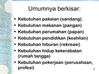 Umumnya berkisar:
• Kebutuhan pakaian (sandang)
• Kebutuhan makanan (pangan)
• Kebutuhan perumahan (papan)
• Kebutuhan pendidikan (keahlian)
• Kebutuhan hiburan (rekreasi)
• Kebutuhan hidup kekerabatan
  (rumah tangga)
• Kebutuhan pekerjaan (perusahaan,
  profesi)                        12
 