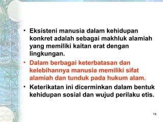 • Eksisteni manusia dalam kehidupan
  konkret adalah sebagai makhluk alamiah
  yang memiliki kaitan erat dengan
  lingkungan.
• Dalam berbagai keterbatasan dan
  kelebihannya manusia memiliki sifat
  alamiah dan tunduk pada hukum alam.
• Keterikatan ini dicerminkan dalam bentuk
  kehidupan sosial dan wujud perilaku etis.

                                          14
 