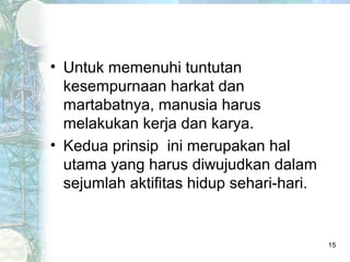 • Untuk memenuhi tuntutan
  kesempurnaan harkat dan
  martabatnya, manusia harus
  melakukan kerja dan karya.
• Kedua prinsip ini merupakan hal
  utama yang harus diwujudkan dalam
  sejumlah aktifitas hidup sehari-hari.


                                          15
 