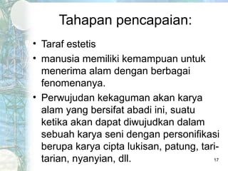 Tahapan pencapaian:
• Taraf estetis
• manusia memiliki kemampuan untuk
  menerima alam dengan berbagai
  fenomenanya.
• Perwujudan kekaguman akan karya
  alam yang bersifat abadi ini, suatu
  ketika akan dapat diwujudkan dalam
  sebuah karya seni dengan personifikasi
  berupa karya cipta lukisan, patung, tari-
  tarian, nyanyian, dll.                 17
 