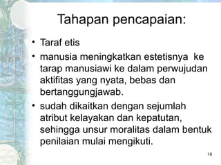 Tahapan pencapaian:
• Taraf etis
• manusia meningkatkan estetisnya ke
  tarap manusiawi ke dalam perwujudan
  aktifitas yang nyata, bebas dan
  bertanggungjawab.
• sudah dikaitkan dengan sejumlah
  atribut kelayakan dan kepatutan,
  sehingga unsur moralitas dalam bentuk
  penilaian mulai mengikuti.
                                      18
 