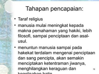 Tahapan pencapaian:
• Taraf religius
• manusia mulai meningkat kepada
  makna pemahaman yang hakiki, lebih
  filosofi, sampai penciptaan dan asal-
  usul.
• menuntun manusia sampai pada
  hakekat terdalam mengenai penciptaan
  dan sang pencipta, akan semakin
  menciptakan ketentraman jiwanya,
  menghilangkan keraguan dan            19
 