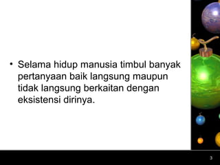 • Selama hidup manusia timbul banyak
  pertanyaan baik langsung maupun
  tidak langsung berkaitan dengan
  eksistensi dirinya.




                                       3
 