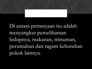 Di antara pertanyaan itu adalah
menyangkut pemeliharaan
hidupnya, makanan, minuman,
perumahan dan ragam kebutuhan
pokok lainnya.
               4
 