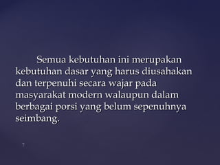 Semua kebutuhan ini merupakan
kebutuhan dasar yang harus diusahakan
dan terpenuhi secara wajar pada
masyarakat modern walaupun dalam
berbagai porsi yang belum sepenuhnya
seimbang.
 