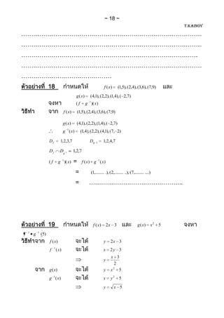 18
                                                                                                                           T.KAINOY

………………………………………………………………………………
………………………………………………………………………………
…………………………………………………………………………….
………………………………………………………………………………
………………………………………
                      18                                                   f (x)       (1,5), (2,4), (3,6), (7,9)
                                                 g (x)      (4,1), (2,2), (1,4), ( 2,7)
                                                            1
                                                 (f      g )( x)
                                      f (x)       (1,5), (2,4), (3,6), (7,9)

                                      g (x)      (4,1), (2,2), (1,4), ( 2,7)
                                      g 1 ( x)        (1,4), (2,2), (4,1), (7, 2)

                      Df          1,2,3,7                   Dg      1     1,2,4,7

                      Df          Dg 1        1,2,7

                      (f        g 1 )( x)     =       f ( x) g 1 ( x)

                                                 =              (1,......... .), (2,......... ..), (7,......... ....)

                                                 =         ………………………………………..




                      19                                         f ( x)        2x 3                      g ( x)     x2 5
    1       1
f       g       (5)
                      f (x)                                                y     2x 3
                           1
                      f        ( x)                                        x     2y 3
                                                                                 x 3
                                                                           y
                                                                                   2
                                                                                  2
                      g (x)                                                y     x 5
                      g 1 ( x)                                             x     y2     5
                                                                           y        x 5
 