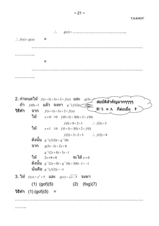 21
                                                                                           T.KAINOY



                                                 g (x)     ………………………………..
     f ( x) g ( x)         =
               ……………………………………………………………………
…………..
                           =
               ……………………………………………………………………
…………..




2.                        f ( x 1) 3x 2           f ( x)              g (3x 1) 2 x 8
             f (0) 1                                g 1 ( f ( 2))
                               f ( x 1) 3x 2          f ( x)                    f( ) =       f-
                            x 0             f (0 1) 3(0) 2              f (0)   1(   ) =
                                                 f (1) 0 2 1                     f (1) 3
                            x 1             f (1 1) 3(1) 2             f (1)
                                                 f (2) 3 2 3                     f (2) 8
                            g 1 ( f (2))   g 1 (8)
                            g (3x 1) 2 x 8
                            g 1 (2 x 8) 3x 1
                            2x 8 8                                    x 0
                            g 1 (2 x 8)      g 1 (8) 3(0) 1             1
                            g 1 ( f (2))     1

3.          f ( x)   x2    5               g ( x)          x 5

               (1) (gof)(5)                                (2)        (fog)(7)
            (1) (gof)(5)            =
………………………………………………………………………………
……..
 