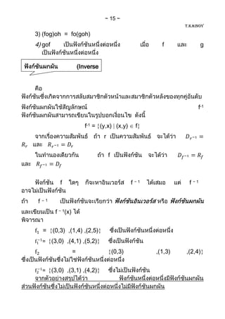 15
                                                                         T.KAINOY

   3) (fog)oh = fo(goh)
   4) gof                                                         f              g


                              (Inverse
Function)



                                                                              f-1


                                f-1 = (y,x) (x,y)          f
                                         r


                                             f



                 f                                       f −1             f −1


     f   –1


               f − 1(x)


         =    (0,3) ,(1,4) ,(2,5)
         =    (3,0) ,(4,1) ,(5,2)
                          =                      (0,3)          ,(1,3)   ,(2,4)


         =    (3,0) ,(3,1) ,(4,2)
 