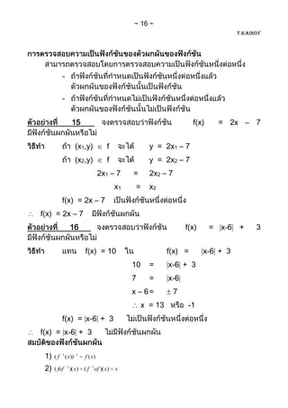 16
                                                                                     T.KAINOY




          -

          -


                   15                                                 f(x)    = 2x – 7


                    (x1,y)          f                 y = 2x1 – 7
                    (x2,y)          f                 y = 2x2 – 7
                                  2x1 – 7    =        2x2 – 7
                                        x1    =       x2
          f(x) = 2x – 7
f(x) = 2x – 7
                  16                                                f(x)     = x-6 +       3


                         f(x) = 10                         f(x) =          x-6 + 3
                                             10       =    x-6 + 3
                                             7        =    x-6
                                             x – 6=             7
                                                  x = 13            -1
          f(x) = x-6 + 3
f(x) = x-6 + 3


 1)   ( f 1 ( x))    1
                         f ( x)

 2)   ( fof   1
                  )( x) ( f 1of )( x)   x
 