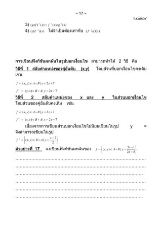 17
                                                                                                         T.KAINOY

          3)      ( gof ) 1 ( x)       f 1 ( x)og 1 ( x)
          4)      ( fof    1
                               )( x)                            ( f 1of )( x)




                                                                                              2
            1                                              (x,y)


f       ( x, y)       A B| y           2x 7
    1
f         ( y, x) B A | y               2x 7

                  2                                        x                    y


f       ( x, y)       A B| y           2x 7
    1
f         ( x, y ) B A | x              2y 7

                                                                                                     y         =

    1                                   x 7
f          ( x, y )       B A| y
                                         2

                       17                                                f      ( x, y )   A B| y
                                                                                                    3x 1
                                                                                                    2x 5

………………………………………………………………………………
………………………………………………………………………………
…………………………………………………………………………….
………………………………………………………………………………
………………………………………………………………………………
…………………………………………………………………………….
 