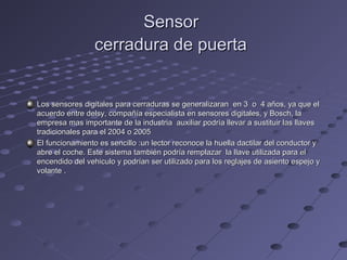 Sensor
                 cerradura de puerta


Los sensores digitales para cerraduras se generalizaran en 3 o 4 años, ya que el
acuerdo entre delsy, compañía especialista en sensores digitales, y Bosch, la
empresa mas importante de la industria auxiliar podría llevar a sustituir las llaves
tradicionales para el 2004 o 2005
El funcionamiento es sencillo :un lector reconoce la huella dactilar del conductor y
abre el coche. Este sistema también podría remplazar la llave utilizada para el
encendido del vehiculo y podrían ser utilizado para los reglajes de asiento espejo y
volante .
 