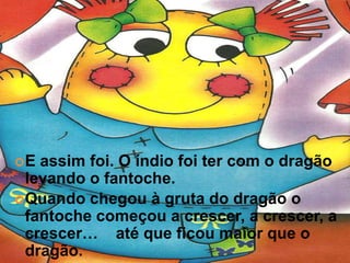 E  assim foi. O índio foi ter com o dragão
  levando o fantoche.
 Quando chegou à gruta do dragão o
  fantoche começou a crescer, a crescer, a
  crescer… até que ficou maior que o
  dragão.
 