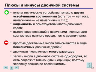 Плюсы и минусы двоичной системы
  • нужны технические устройства только с двумя
    устойчивыми состояниями (есть ток — нет тока,
    намагничен — не намагничен и т.п.);
  • надежность и помехоустойчивость двоичных
    кодов;
  • выполнение операций с двоичными числами для
    компьютера намного проще, чем с десятичными.

  • простые десятичные числа записываются в виде
    бесконечных двоичных дробей;
  • двоичные числа имеют много разрядов;
  • запись числа в двоичной системе однородна, то
    есть содержит только нули и единицы; поэтому
    человеку сложно ее воспринимать.
                                                    22
 