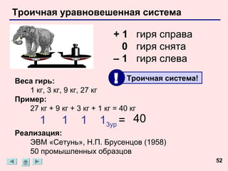 Троичная уравновешенная система

                           + 1 гиря справа
                             0 гиря снята
                           – 1 гиря слева

Веса гирь:                 !      Троичная система!
   1 кг, 3 кг, 9 кг, 27 кг
Пример:
   27 кг + 9 кг + 3 кг + 1 кг = 40 кг
      1      1    1    13ур = 40
Реализация:
   ЭВМ «Сетунь», Н.П. Брусенцов (1958)
   50 промышленных образцов
                                                      52
 