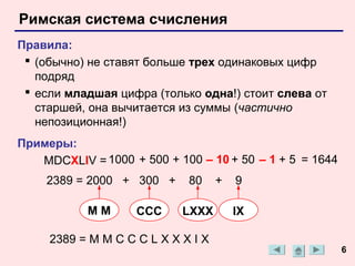 Римская система счисления
Правила:
  (обычно) не ставят больше трех одинаковых цифр
   подряд
  если младшая цифра (только одна!) стоит слева от
   старшей, она вычитается из суммы (частично
   непозиционная!)
Примеры:
   MDCXLIV = 1000 + 500 + 100 – 10 + 50 – 1 + 5 = 1644
    2389 = 2000 + 300 +      80     +   9

           MM       CCC     LXXX        IX

     2389 = M M C C C L X X X I X
                                                         6
 