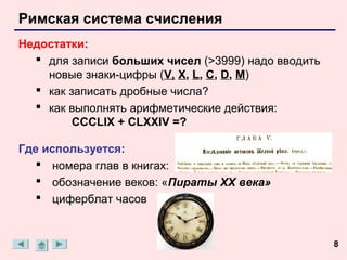 Римская система счисления
Недостатки:
   для записи больших чисел (>3999) надо вводить
    новые знаки-цифры (V, X, L, C, D, M)
   как записать дробные числа?
   как выполнять арифметические действия:
         CCCLIX + CLXXIV =?

Где используется:
    номера глав в книгах:
    обозначение веков: «Пираты XX века»
    циферблат часов


                                                    8
 