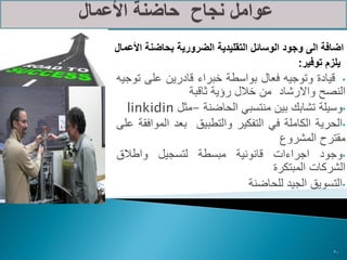 ‫اضافة الى وجود الوسائل التقليدية الضرورية بحاضنة األعمال‬
                                             ‫يلزم توفير:‬
‫• قيادة وتوجيه فعال بواسطة خبراء قادرين على توجيه‬
                ‫النصح واالرشاد من خالل رؤية ثاقبة‬
  ‫•وسيلة تشابك بين منتسبي الحاضنة -مثل ‪linkidin‬‬
‫•الحرية الكاملة في التفكير والتطبيق بعد الموافقة على‬
                                    ‫مقترح المشروع‬
‫•وجود اجراءات قانونية مبسطة لتسجيل واطالق‬
                                   ‫الشركات المبتكرة‬
                              ‫•التسويق الجيد للحاضنة‬




                                                     ‫02‬
 