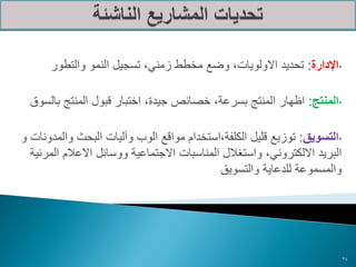 ‫•اإلدارة: تحديد االولويات، وضع مخطط زمني، تسجيل النمو والتطور‬

  ‫•المنتج: اظهار المنتج بسرعة، خصائص جيدة، اختبار قبول المنتج بالسوق‬

‫•التسويق: توزيع قليل الكلفة،استخدام مواقع الوب وآليات البحث والمدونات و‬
  ‫البريد االلكتروني، واستغالل المناسبات االجتماعية ووسائل االعالم المرئية‬
                                             ‫والمسموعة للدعاية والتسويق‬




                                                                            ‫42‬
 