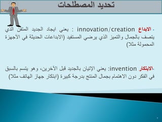 ‫• االبداع ‪ : innovation/creation‬يعني ايجاد الجديد المتقن الذي‬
‫يتصف بالجمال والتميز الذي يرضي المستفيد (االبداعات الحديثة في اآلجهزة‬
                                                         ‫المحمولة مثال)‬


‫•االبتكار ‪ :invention‬يعني اإلتيان بالجديد قبل اآلخرين، وهو يتسم بالسبق‬
 ‫في الفكر دون االهتمام بجمال المنتج بدرجة كبيرة (ابتكار جهاز الهاتف مثال)‬




                                                                            ‫3‬
 