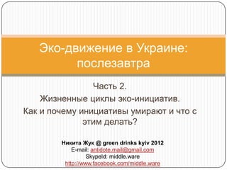 Эко-движение в Украине:
         послезавтра
                Часть 2.
    Жизненные циклы эко-инициатив.
Как и почему инициативы умирают и что с
              этим делать?

        Никита Жук @ green drinks kyiv 2012
            E-mail: antidote.mail@gmail.com
                  SkypeId: middle.ware
         http://www.facebook.com/middle.ware
 