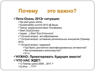 Почему                 это важно?
Лето-Осень 2012г ситуация:
  Re-start green drinks
  Sustainability summit 2012 @ Крым
  Тренд: краудсорсинговые платформы
  Start: EcoConnect
  (ждем…) Start “Еко-Спільнота”
  ! Острый вопрос: эко-образование
  ! Острый вопрос: оставание региональных инициатив (Пример:
  ЗУЧ)
  ! Острый вопрос: кадровый
      Где брать достаточно квалифицированных активистов?
      Как активировать волонтерство?
      И тп.
НУЖНО: Проектировать будущее вместе!
ЧТО НАС ЖДЕТ:
  1) Повтор цикла 2009…2011 ?
  2) Или…. ????
 