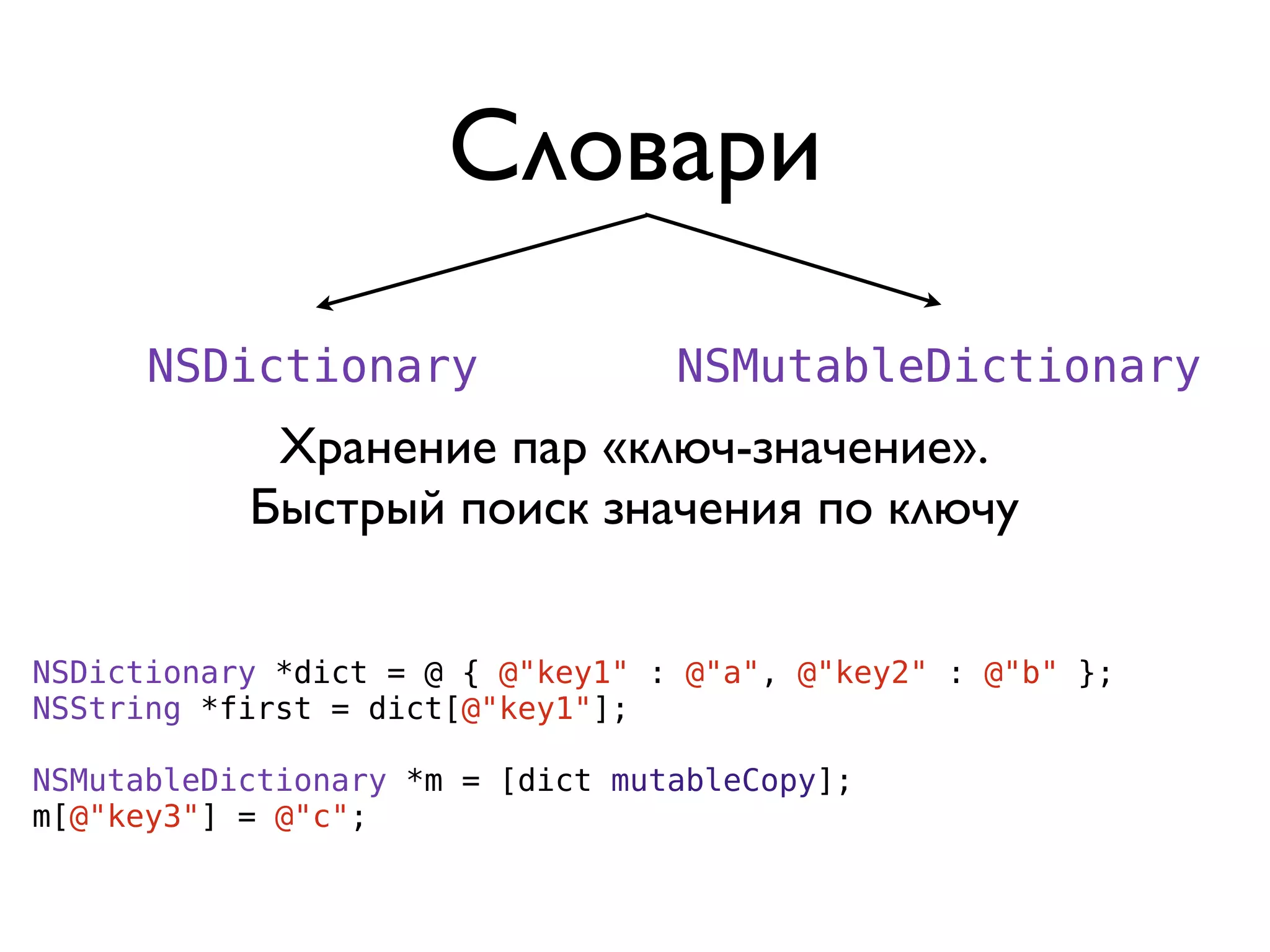 Словари
      NSDictionary                NSMutableDictionary
            Хранение пар «ключ-значение».
           Быстрый поиск значения по ключу


NSDictionary *dict = @ { @"key1" : @"a", @"key2" : @"b" };
NSString *first = dict[@"key1"];

NSMutableDictionary *m = [dict mutableCopy];
m[@"key3"] = @"c";
 