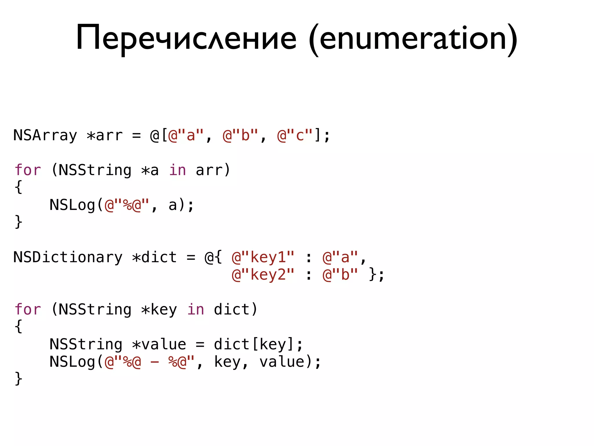 Перечисление (enumeration)

NSArray *arr = @[@"a", @"b", @"c"];

for (NSString *a in arr)
{
    NSLog(@"%@", a);
}

NSDictionary *dict = @{ @"key1" : @"a",
                        @"key2" : @"b" };

for (NSString *key in dict)
{
    NSString *value = dict[key];
    NSLog(@"%@ - %@", key, value);
}
 
