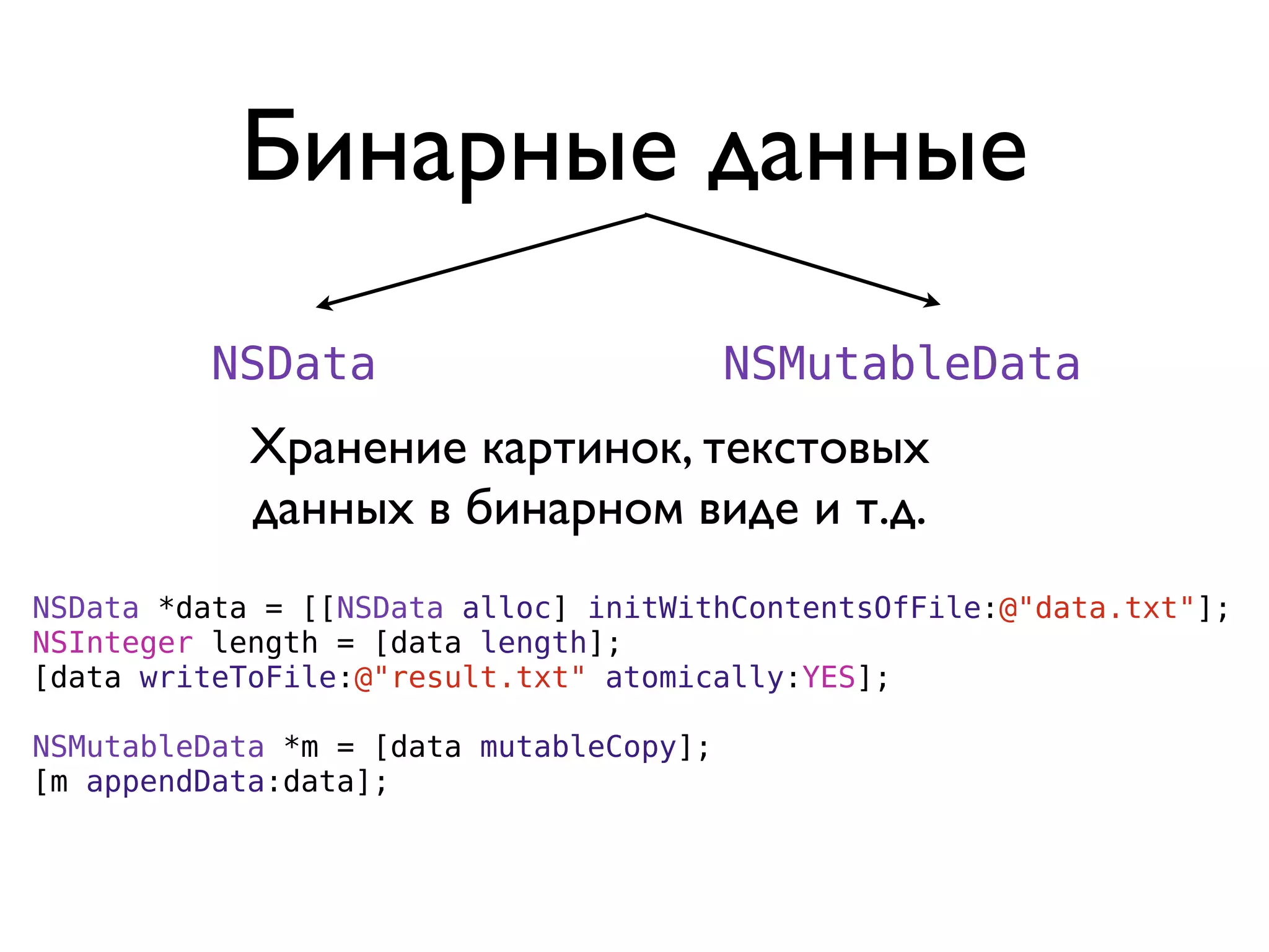 Бинарные данные
         NSData                          NSMutableData
            Хранение картинок, текстовых
            данных в бинарном виде и т.д.
NSData *data = [[NSData alloc] initWithContentsOfFile:@"data.txt"];
NSInteger length = [data length];
[data writeToFile:@"result.txt" atomically:YES];

NSMutableData *m = [data mutableCopy];
[m appendData:data];
 