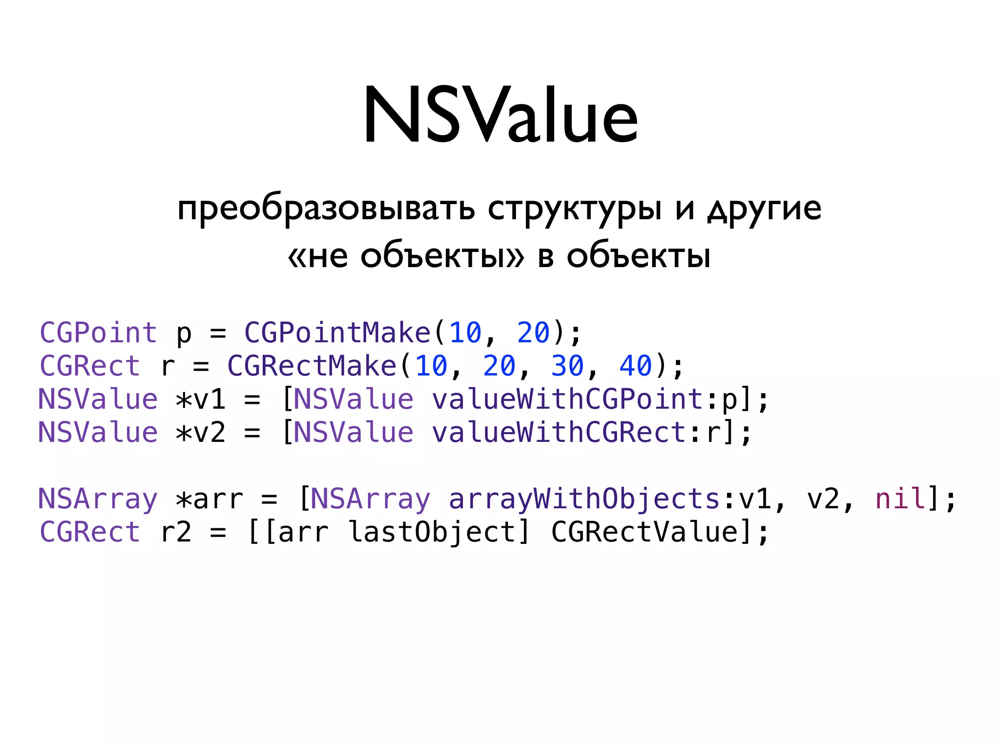 NSValue
        преобразовывать структуры и другие
             «не объекты» в объекты
CGPoint p = CGPointMake(10, 20);
CGRect r = CGRectMake(10, 20, 30, 40);
NSValue *v1 = [NSValue valueWithCGPoint:p];
NSValue *v2 = [NSValue valueWithCGRect:r];

NSArray *arr = [NSArray arrayWithObjects:v1, v2, nil];
CGRect r2 = [[arr lastObject] CGRectValue];
 