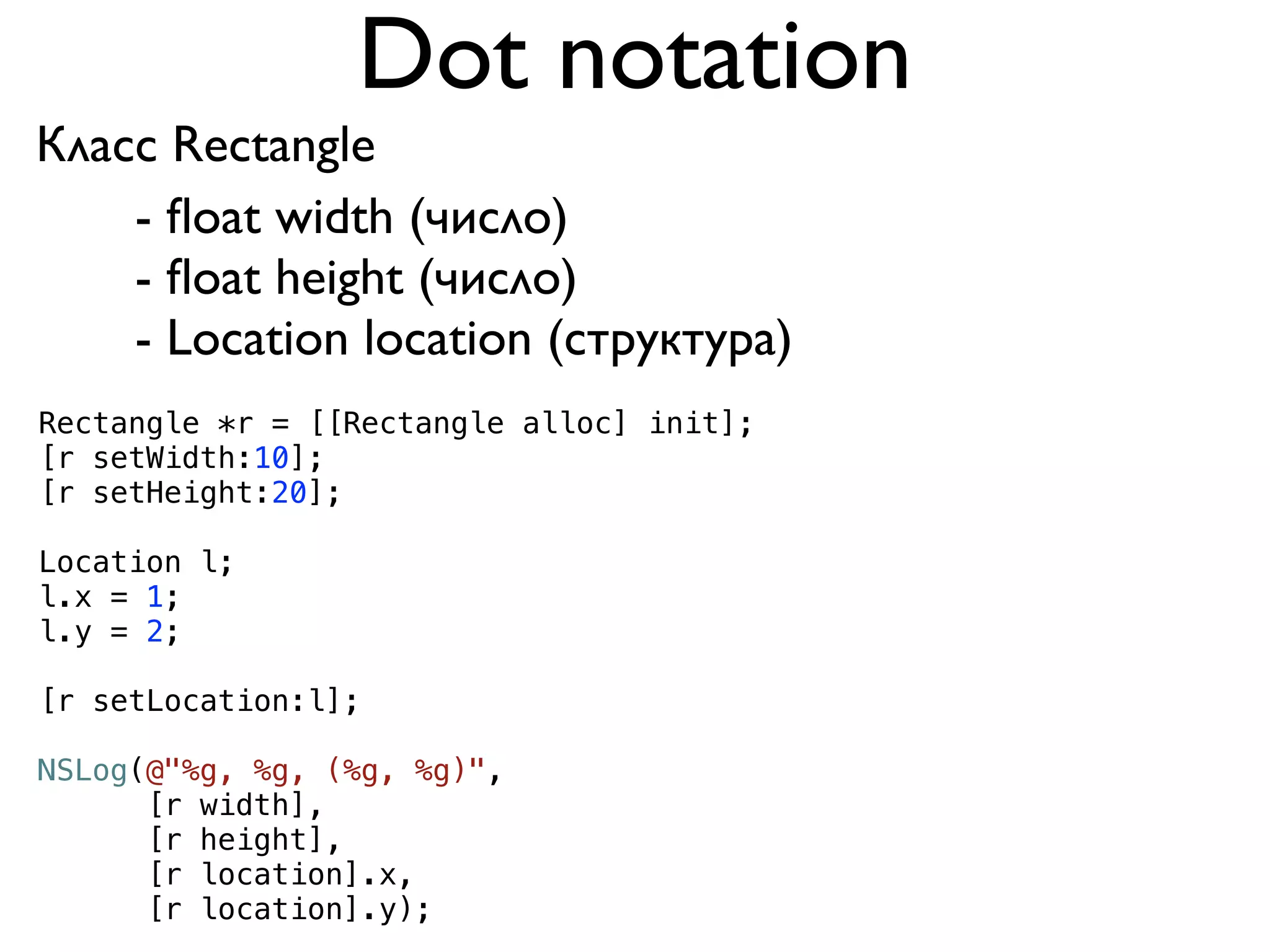 Dot notation
Класс Rectangle
    - ﬂoat width (число)
    - ﬂoat height (число)
    - Location location (структура)
Rectangle *r = [[Rectangle alloc] init];
[r setWidth:10];
[r setHeight:20];

Location l;
l.x = 1;
l.y = 2;

[r setLocation:l];

NSLog(@"%g, %g, (%g, %g)",
      [r width],
      [r height],
      [r location].x,
      [r location].y);
 