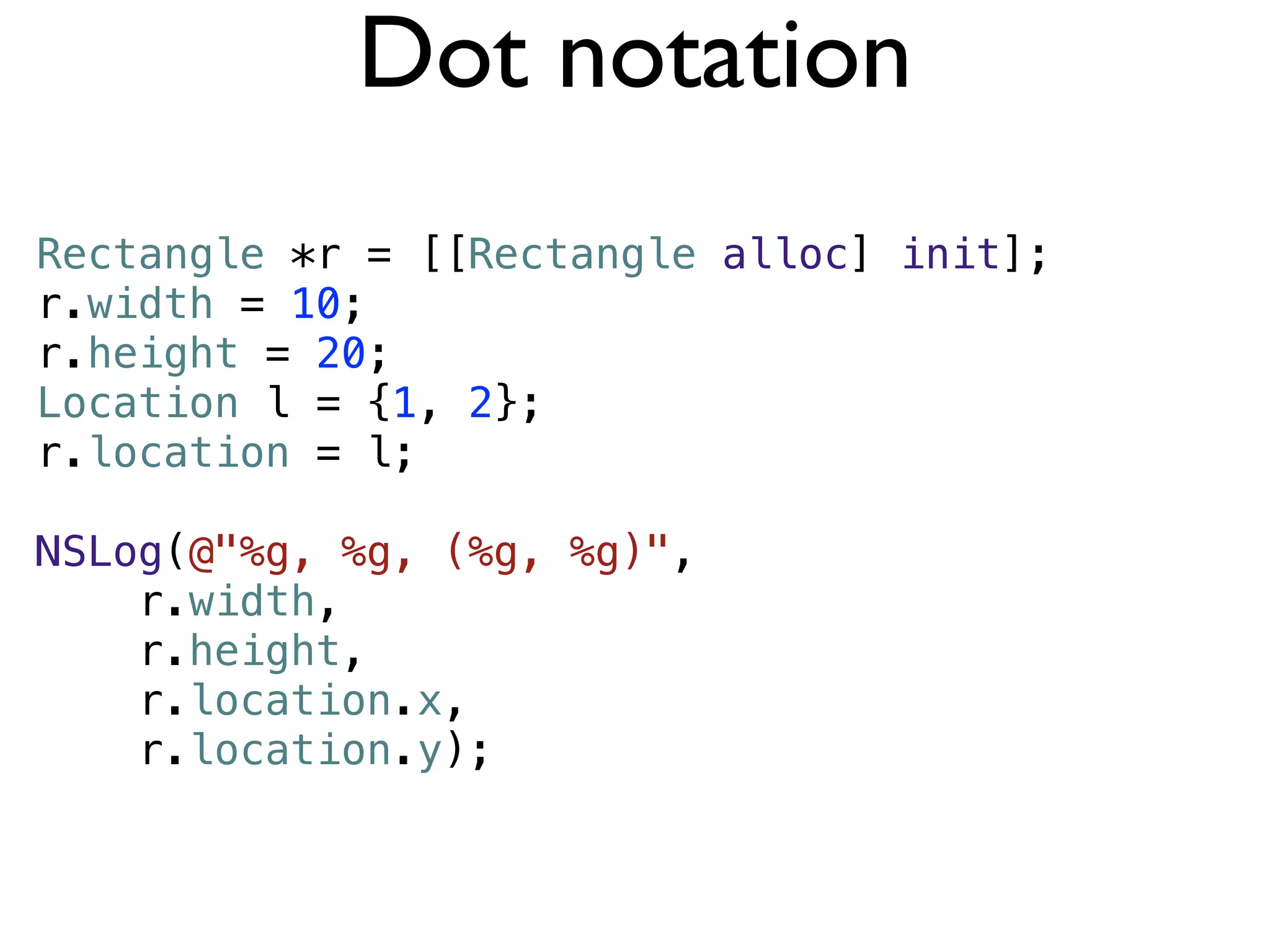 Dot notation
Rectangle *r = [[Rectangle alloc] init];
r.width = 10;
r.height = 20;
Location l = {1, 2};
r.location = l;

NSLog(@"%g, %g, (%g, %g)",
    r.width,
    r.height,
    r.location.x,
    r.location.y);
 