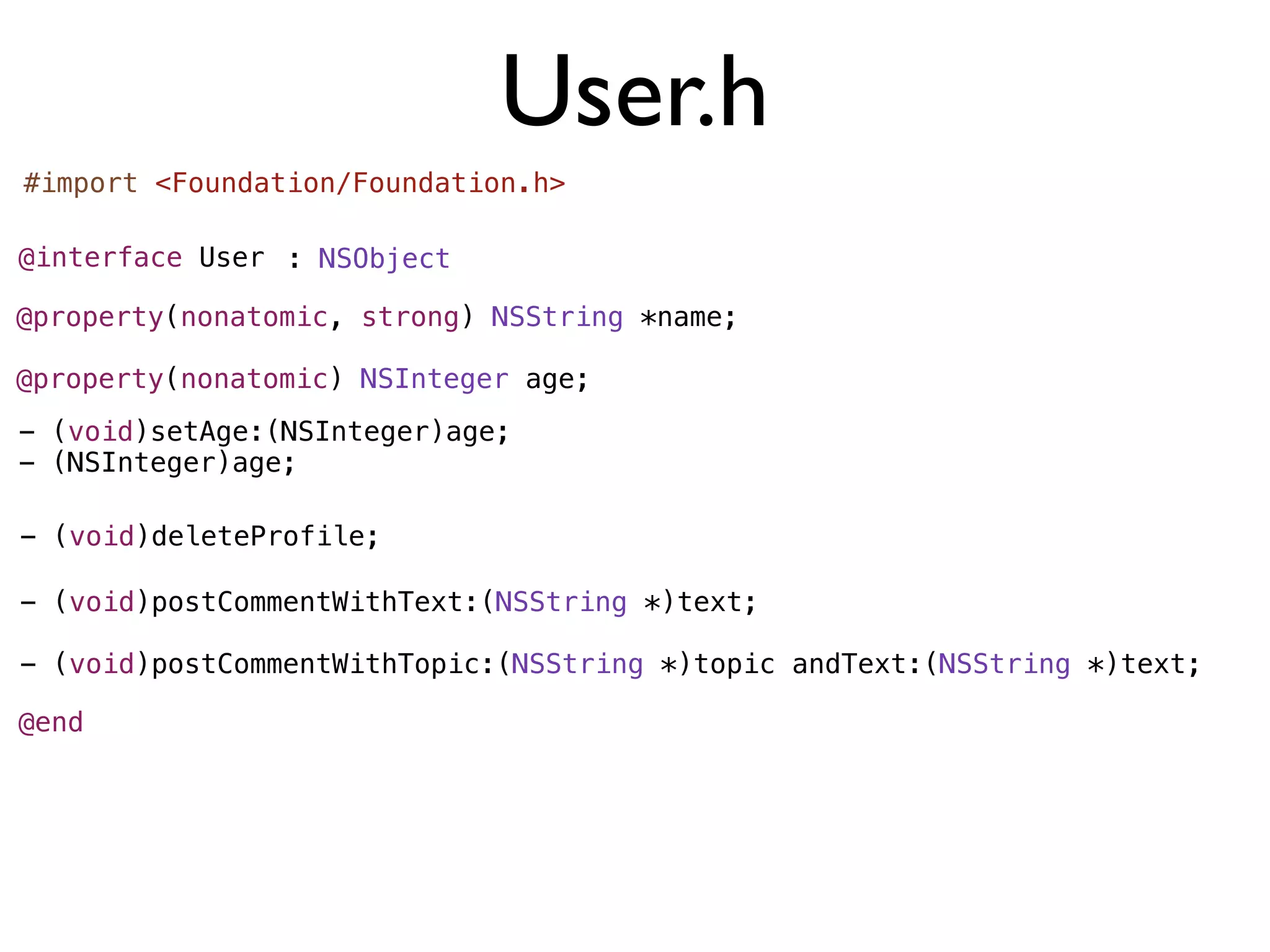 User.h
#import <Foundation/Foundation.h>

@interface User : NSObject

@property(nonatomic, strong) NSString *name;

@property(nonatomic) NSInteger age;
- (void)setAge:(NSInteger)age;
- (NSInteger)age;

- (void)deleteProfile;

- (void)postCommentWithText:(NSString *)text;

- (void)postCommentWithTopic:(NSString *)topic andText:(NSString *)text;

@end
 